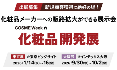 出展募集 新規顧客獲得に絶好の場！ 化粧品メーカーへの販路拡大ができる展示会 　COSME Week内  化粧品開発展、東京展：2026年1月14日（水）～16日（金）東京ビッグサイト、大阪展：2026年9月30日（水）～10月2日（金）