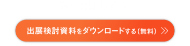 もっと知りたい　出展検討資料をダウンロードする　来場企業の社名リスト、前回の出展企業一覧、出展料金、出展成果事例、出店可能なブース位置などがわかる資料をダウンロード可能です