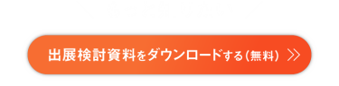 もっと知りたい　出展検討資料をダウンロードする　来場企業の社名リスト、前回の出展企業一覧、出展料金、出展成果事例、出店可能なブース位置などがわかる資料をダウンロード可能です