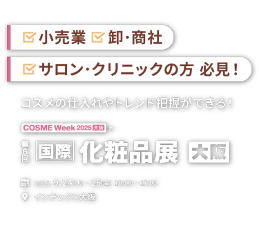 小売業、卸・商社、サロン・クリニックの方必見！「コスメの仕入れやトレンドが把握できる！」第６回 国際 化粧品展【大阪】｜2025.9.24(水)～26(金) 10:00～17:00 　インテックス大阪