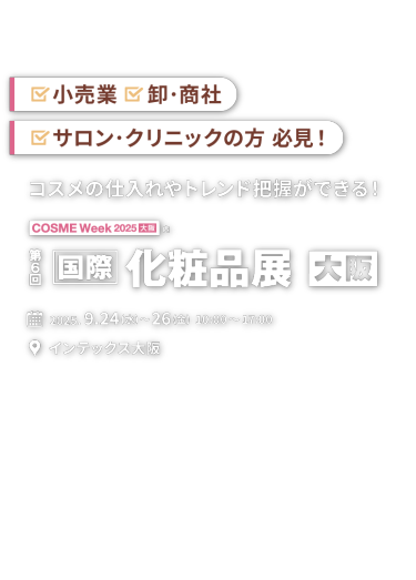 小売業、卸・商社、サロン・クリニックの方必見！「コスメの仕入れやトレンドが把握できる！」第６回 国際 化粧品展【大阪】｜2025.9.24(水)～26(金) 10:00～17:00 　インテックス大阪