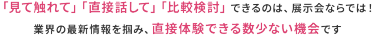 「見て触れて」「直接話して」「比較検討」できるのは、展示会ならでは! 業界の最新情報を掴み、直接体験できる数少ない機会です