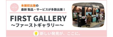 本展初出展の最新製品・サービスが多数出展！FIRST GALLERY～ファーストギャラリー～