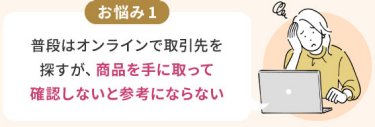 お悩み1：普段はオンラインで取引先を 探すが、商品を手に取って 確認しないと参考にならない