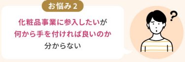 お悩み2：化粧品事業に参入したいが 何から手を付ければ良いのか 分からない