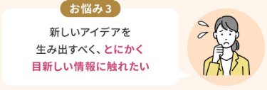 お悩み3：新しいアイデアを 生み出すべく、とにかく 目新しい情報に触れたい