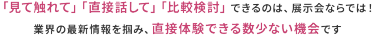 「見て触れて」「直接話して」「比較検討」できるのは、展示会ならでは! 業界の最新情報を掴み、直接体験できる数少ない機会です