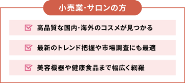【小売業・サロンの方】■高品質な国内・海外のコスメが見つかる ■最新のトレンド把握や市場調査にも最適 ■美容機器や健康食品まで幅広く網羅