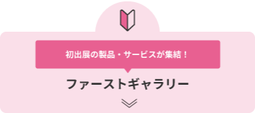 初出展の製品・サービスが集結！ ファーストギャラリー