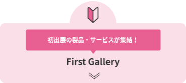 初出展の製品・サービスが集結！ First Gallery