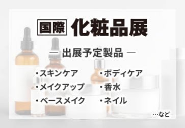 国際 化粧品展　出展予定製品：・スキンケア　・ボディケア　・メイクアップ　・香水　・ベースメイク　・ネイル　など