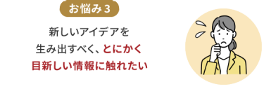 お悩み3　新しいアイデアを生み出すべく、とにかく目新しい情報に触れたい