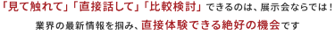 「見て触れて」「直接話して」「比較検討」できるのは、展示会ならでは！ 業界の最新情報を掴み、直接体験できる数少ない機会です