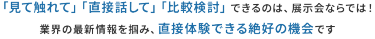 「見て触れて」「直接話して」「比較検討」できるのは、展示会ならでは！ 業界の最新情報を掴み、直接体験できる数少ない機会です