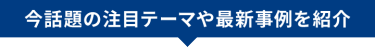 今話題の注目テーマや先進事例を紹介