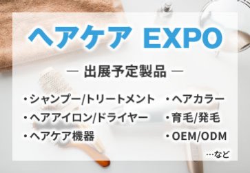 ヘアケアEXPO　出展予定製品：・シャンプー/トリートメント　・ヘアカラー　・ヘアアイロン/ドライヤー　・育毛/発毛　・ヘアケア機器　・OEM/ODM　など