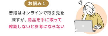 お悩み1　普段はオンラインで取引先を探すが、商品を手に取って確認しないと参考にならない