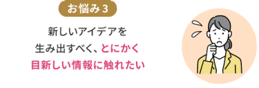 お悩み3　新しいアイデアを生み出すべく、とにかく目新しい情報に触れたい