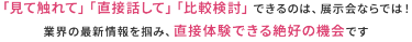 「見て触れて」「直接話して」「比較検討」できるのは、展示会ならでは！ 業界の最新情報を掴み、直接体験できる数少ない機会です