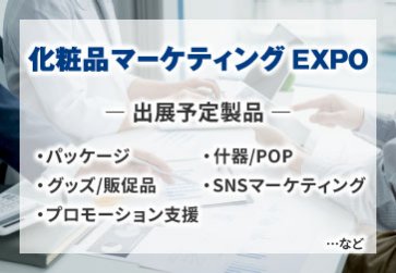 化粧品マーケティングEXPO　出展予定製品 ·パッケージ ·グッズ/販促品 ·プロモーション支援 ·什器/POP ·SNSマーケティング…など