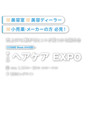 美容室｜美容ディーラー｜小売業·メーカーの方 必見! 売上UPに繋がるヒントが見つかる展示会　COSME Week 2026 東京内 第4回 ヘアケア EXPO 2026.1.14(水)〜16(金) 10:00〜17:00 東京ビッグサイト