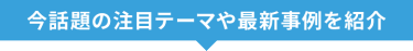 今話題の注目テーマや先進事例を紹介