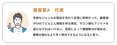 【美容室A　代表】　 多様なジャンルの商品を見れて非常に新鮮だった。顧客側がSNSでどんどん情報を得る現在、サロン側もアンテナを張らなければいけない。 技術によって課題解決が進めば、顧客の悩みもより多く解決できるようになると思う。