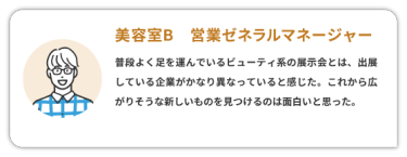 【美容室B　営業ゼネラルマネージャー】　 普段よく足を運んでいるビューティ系の展示会とは、出展している企業がかなり異なっていると感じた。これから広がりそうな新しいものを見つけるのは面白いと思った。