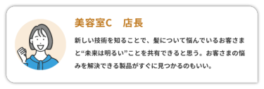 【美容室C　店長】　 新しい技術を知ることで、髪について悩んでいるお客さまと“未来は明るい”ことを共有できると思う。お客様の悩みを解決できる製品がすぐに見つかるのもいい。