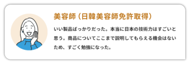 【美容師（日韓美容師免許取得）】　 いい製品ばっかりだった。本当に日本の技術力はすごいと思う。商品についてここまで説明してもらえる機会はないため、すごく勉強になった。