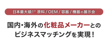 日本最大級*！原料/OEM/容器/機器の展示会　国内・海外の化粧品メーカーとのビジネスマッチングを実現！