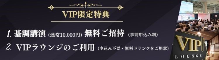 VIP限定特典：  1.基調講演(通常10,000円)に  無料ご招待 (事前申込み制)  2.VIPラウンジのご利用(無料ドリンクをご用意)
