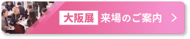 【大阪展】来場のご案内 >